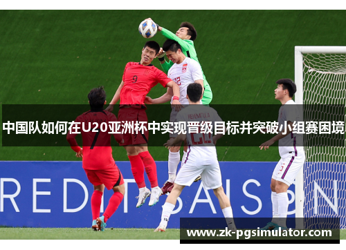 中国队如何在U20亚洲杯中实现晋级目标并突破小组赛困境 中国队如何在U20亚洲杯中实现晋级目标并突破小组赛困境