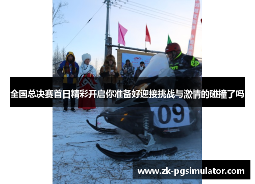 全国总决赛首日精彩开启你准备好迎接挑战与激情的碰撞了吗 全国总决赛首日精彩开启你准备好迎接挑战与激情的碰撞了吗