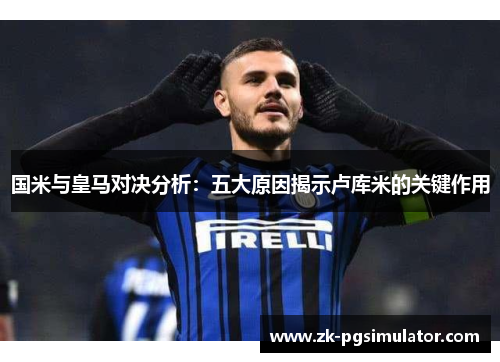 国米与皇马对决分析:五大原因揭示卢库米的关键作用 国米与皇马对决分析:五大原因揭示卢库米的关键作用