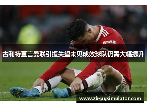 古利特直言曼联引援失望未见成效球队仍需大幅提升 古利特直言曼联引援失望未见成效球队仍需大幅提升