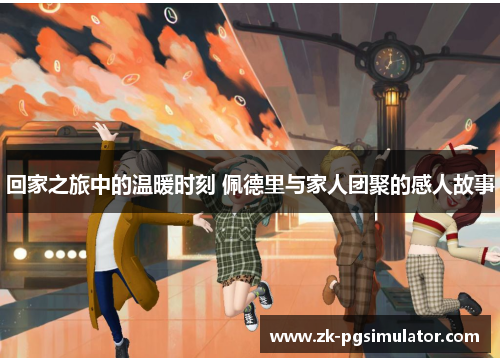回家之旅中的温暖时刻 佩德里与家人团聚的感人故事 回家之旅中的温暖时刻 佩德里与家人团聚的感人故事
