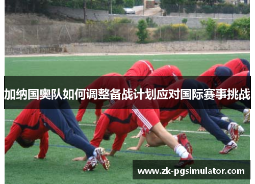 加纳国奥队如何调整备战计划应对国际赛事挑战 加纳国奥队如何调整备战计划应对国际赛事挑战