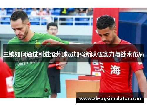 三镇如何通过引进沧州球员加强新队伍实力与战术布局 三镇如何通过引进沧州球员加强新队伍实力与战术布局