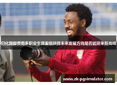 归化国脚费南多职业生涯面临抉择未来发展方向是否能迎来新高峰 归化国脚费南多职业生涯面临抉择未来发展方向是否能迎来新高峰