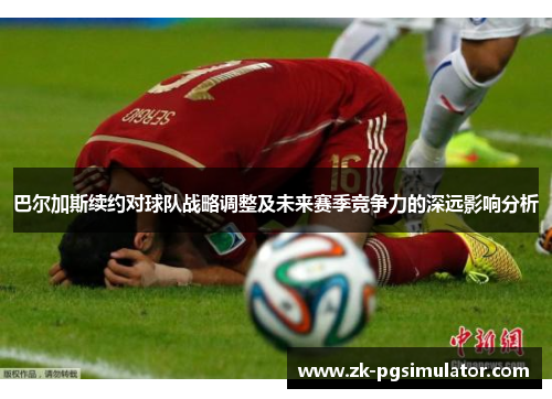 巴尔加斯续约对球队战略调整及未来赛季竞争力的深远影响分析 巴尔加斯续约对球队战略调整及未来赛季竞争力的深远影响分析