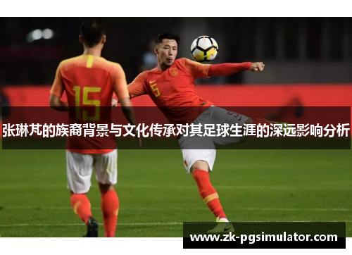 张琳芃的族裔背景与文化传承对其足球生涯的深远影响分析 张琳芃的族裔背景与文化传承对其足球生涯的深远影响分析