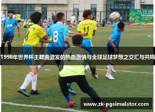 1998年世界杯主题曲激发的热血激情与全球足球梦想之交汇与共鸣 1998年世界杯主题曲激发的热血激情与全球足球梦想之交汇与共鸣