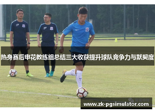 热身赛后申花教练组总结三大收获提升球队竞争力与默契度 热身赛后申花教练组总结三大收获提升球队竞争力与默契度