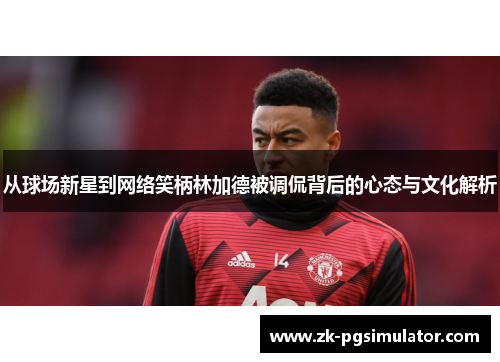 从球场新星到网络笑柄林加德被调侃背后的心态与文化解析 从球场新星到网络笑柄林加德被调侃背后的心态与文化解析