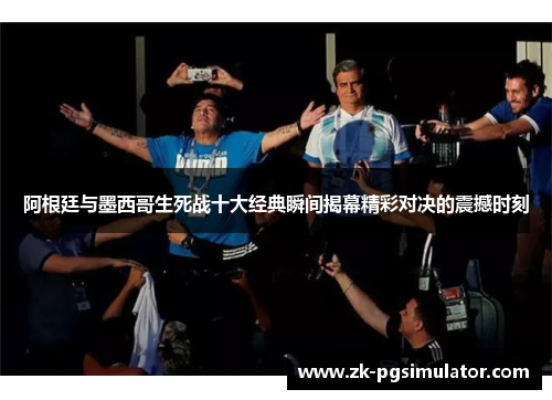 阿根廷与墨西哥生死战十大经典瞬间揭幕精彩对决的震撼时刻 阿根廷与墨西哥生死战十大经典瞬间揭幕精彩对决的震撼时刻