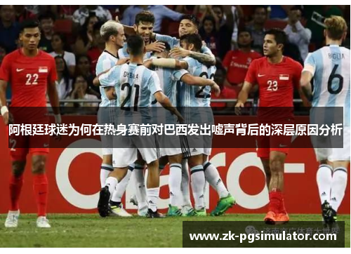 阿根廷球迷为何在热身赛前对巴西发出嘘声背后的深层原因分析 阿根廷球迷为何在热身赛前对巴西发出嘘声背后的深层原因分析