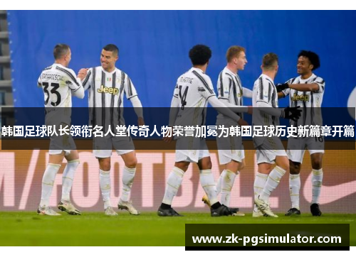 韩国足球队长领衔名人堂传奇人物荣誉加冕为韩国足球历史新篇章开篇 韩国足球队长领衔名人堂传奇人物荣誉加冕为韩国足球历史新篇章开篇