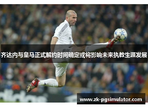 齐达内与皇马正式解约时间确定或将影响未来执教生涯发展