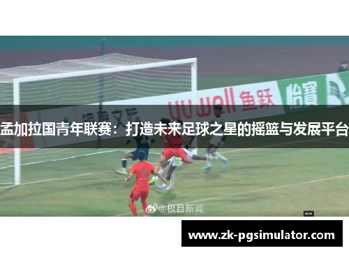 孟加拉国青年联赛:打造未来足球之星的摇篮与发展平台 孟加拉国青年联赛:打造未来足球之星的摇篮与发展平台