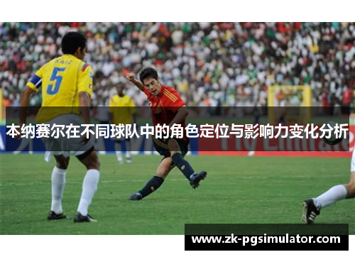 本纳赛尔在不同球队中的角色定位与影响力变化分析 本纳赛尔在不同球队中的角色定位与影响力变化分析