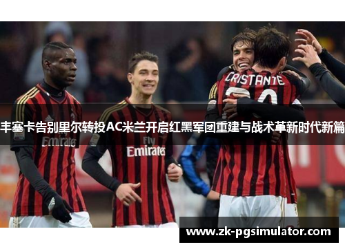 丰塞卡告别里尔转投AC米兰开启红黑军团重建与战术革新时代新篇 丰塞卡告别里尔转投AC米兰开启红黑军团重建与战术革新时代新篇