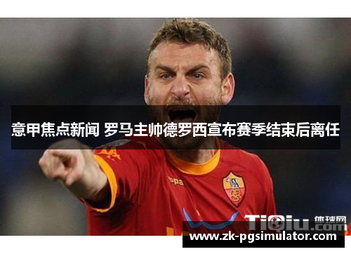 意甲焦点新闻 罗马主帅德罗西宣布赛季结束后离任