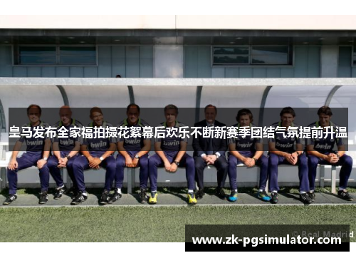 皇马发布全家福拍摄花絮幕后欢乐不断新赛季团结气氛提前升温