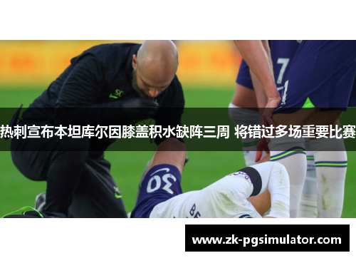 热刺宣布本坦库尔因膝盖积水缺阵三周 将错过多场重要比赛 热刺宣布本坦库尔因膝盖积水缺阵三周 将错过多场重要比赛